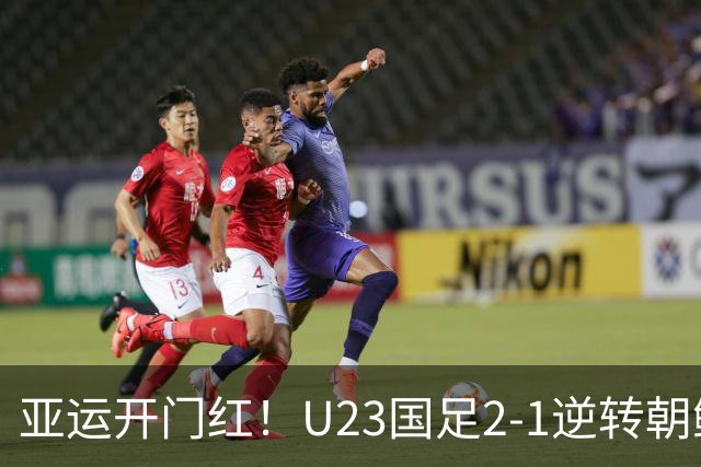亚运开门红！U23国足2-1逆转朝鲜 37岁吴曦29岁张玉宁均传射建功